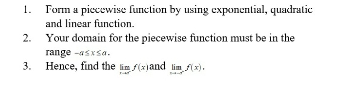 1.
Form a piecewise function by using exponential, quadratic
and linear function.
2.
Your domain for the piecewise function must be in the
range -asxsa.
3.
Hence, find the lim f(x)and lim f(x).
-a*
