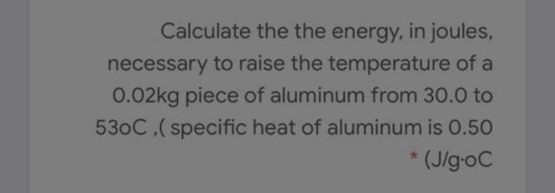 Calculate the the energy, in joules,
necessary to raise the temperature of a
0.02kg piece of aluminum from 30.0 to
530C,(specific heat of aluminum is 0.50
(J/g-oC
