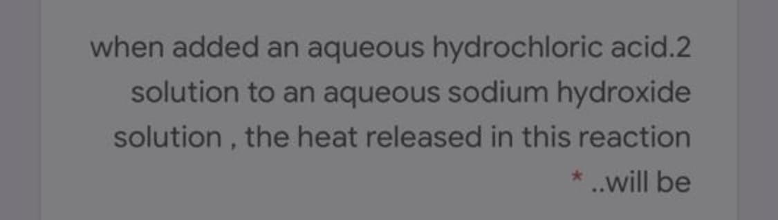 when added an aqueous hydrochloric acid.2
solution to an aqueous sodium hydroxide
solution , the heat released in this reaction
* ..will be
