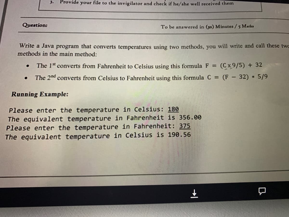 3.
Provide your file to the invigilator and check if he/she well received them
Question:
To be answered in (30) Minutes/5 Marks
Write a Java program that converts temperatures using two methods, you will write and call these two
methods in the main method:
The 1s converts from Fahrenheit to Celsius using this formula F = (Cx 9/5) + 32
The 2nd converts from Celsius to Fahrenheit using this formula C (F 32) 5/9
Running Example:
Please enter the temperature in Celsius: 180
The equivalent temperature in Fahrenheit is 356.00
Please enter the temperature in Fahrenheit: 375
The equivalent temperature in Celsius is 190.56
