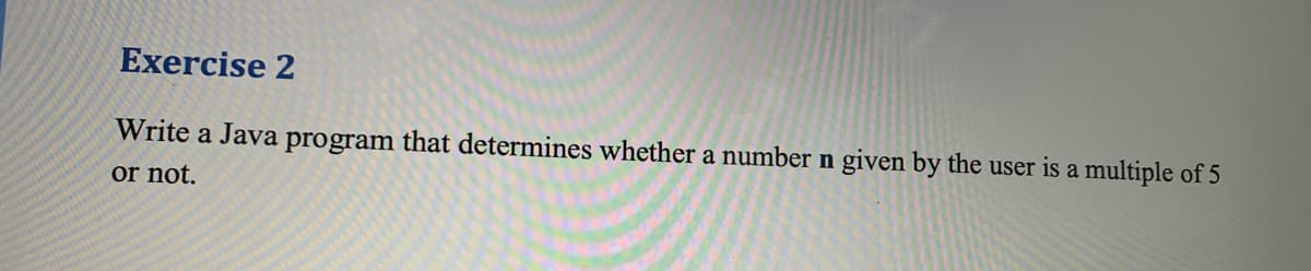 Exercise 2
Write a Java program that determines whether a number n given by the user is a multiple of 5
or not.
