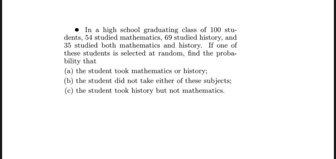 • In a high school graduating class of 100 stu-
dents, 54 studied mathematics, 69 studied history, and
35 studied both mathematics and history. If one of
these students is selected at random, find the proba-
bility that
(a) the student took mathematics or history;
(b) the student did not take either of these subjects;
(c) the student took history but not mathematics.
