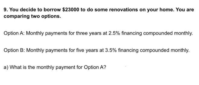 9. You decide to borrow $23000 to do some renovations on your home. You are
comparing two options.
Option A: Monthly payments for three years at 2.5% financing compounded monthly.
Option B: Monthly payments for five years at 3.5% financing compounded monthly.
a) What is the monthly payment for Option A?