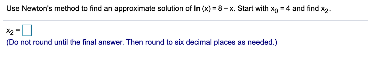 Use Newton's method to find an approximate solution of In (x) = 8 – x. Start with xo = 4 and find x,.
X2
=
(Do not round until the final answer. Then round to six decimal places as needed.)
