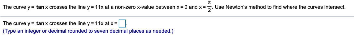 The curve y = tan x crosses the line y = 11x at a non-zero x-value between x = 0 and x =
2
Use Newton's method to find where the curves intersect.
The curve y = tan x crosses the line y= 11x at x =
(Type an integer or decimal rounded to seven decimal places as needed.)
