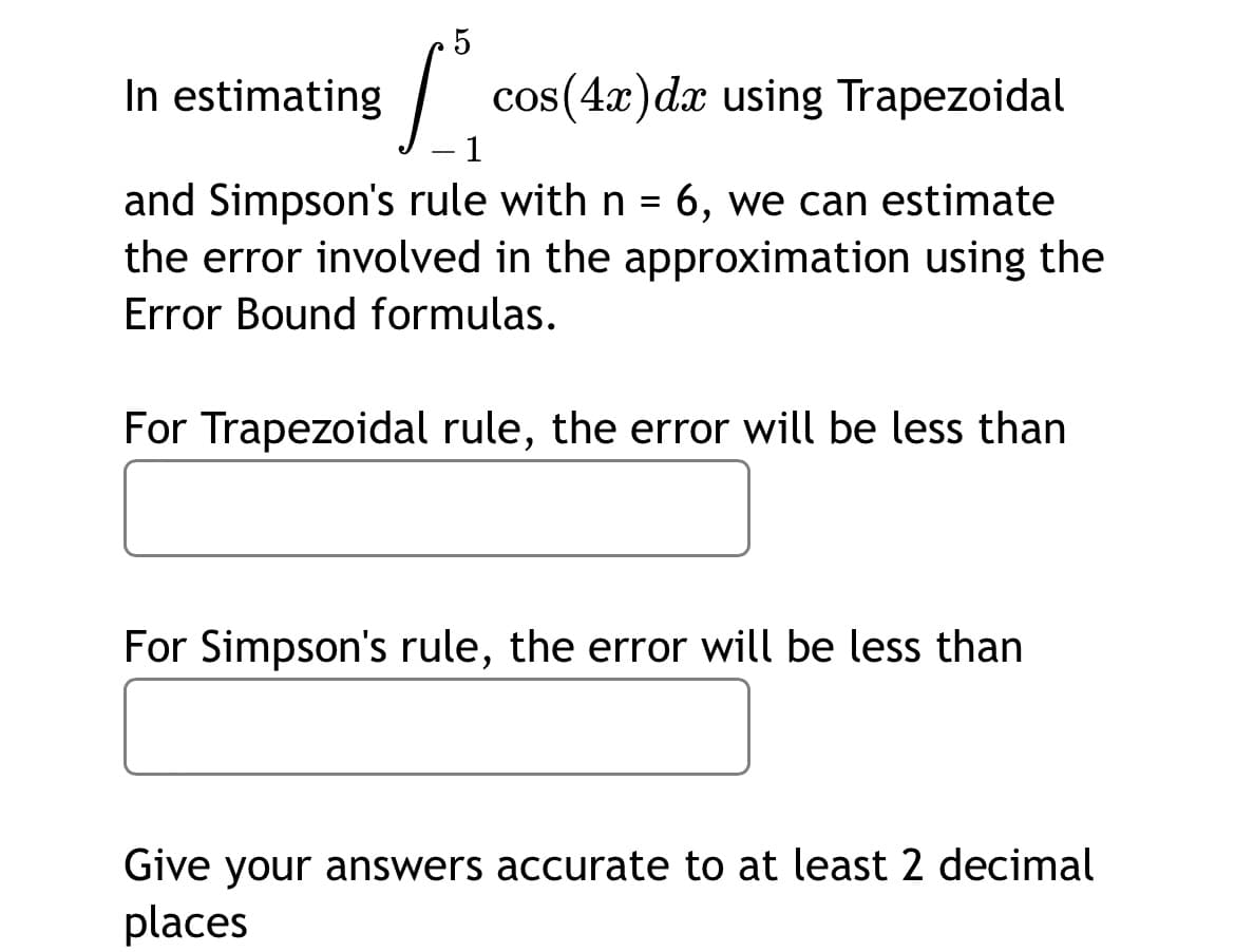In estimating
cos(4x)dx using Trapezoidal
1
and Simpson's rule with n = 6, we can estimate
the error involved in the approximation using the
Error Bound formulas.
For Trapezoidal rule, the error will be less than
For Simpson's rule, the error will be less than
Give your answers accurate to at least 2 decimal
places
