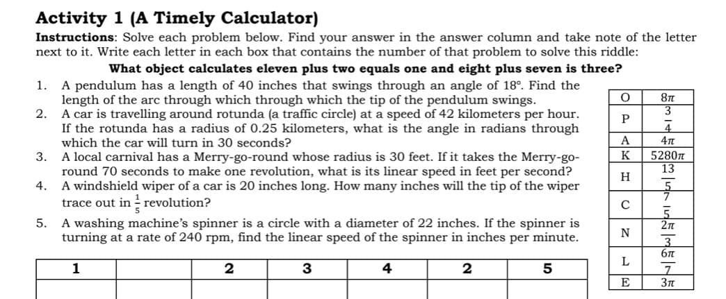 Activity 1 (A Timely Calculator)
Instructions: Solve each problem below. Find your answer in the answer column and take note of the letter
next to it. Write each letter in each box that contains the number of that problem to solve this riddle:
What object calculates eleven plus two equals one and eight plus seven is three?
A pendulum has a length of 40 inches that swings through an angle of 18°. Find the
length of the arc through which through which the tip of the pendulum swings.
2.
1.
3
A car is travelling around rotunda (a traffic circle) at a speed of 42 kilometers per hour.
If the rotunda has a radius of 0.25 kilometers, what is the angle in radians through
which the car will turn in 30 seconds?
A
K
5280n
13
3.
A local carnival has a Merry-go-round whose radius is 30 feet. If it takes the Merry-go-
round 70 seconds to make one revolution, what is its linear speed in feet per second?
4.
H
A windshield wiper of a car is 20 inches long. How many inches will the tip of the wiper
trace out in - revolution?
5.
A washing machine's spinner is a circle with a diameter of 22 inches. If the spinner is
turning at a rate of 240 rpm, find the linear speed of the spinner in inches per minute.
2n
6n
1
3
4
5
E
