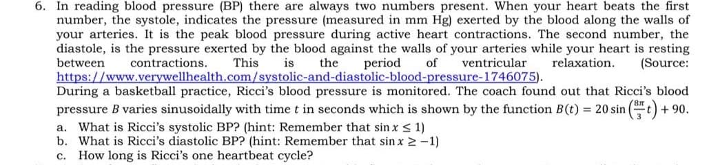 6. In reading blood pressure (BP) there are always two numbers present. When your heart beats the first
number, the systole, indicates the pressure (measured in mm Hg) exerted by the blood along the walls of
your arteries. It is the peak blood pressure during active heart contractions. The second number, the
diastole, is the pressure exerted by the blood against the walls of your arteries while your heart is resting
between
contractions.
This
is
the
period
of
ventricular
relaxation.
(Source:
https://www.verywellhealth.com/systolic-and-diastolic-blood-pressure-1746075).
During a basketball practice, Ricci's blood pressure is monitored. The coach found out that Ricci's blood
pressure B varies sinusoidally with time t in seconds which is shown by the function B(t) = 20 sin
(t) + 90.
a. What is Ricci's systolic BP? (hint: Remember that sin x < 1)
b. What is Ricci's diastolic BP? (hint: Remember that sin x 2 -1)
c. How long is Ricci's one heartbeat cycle?
