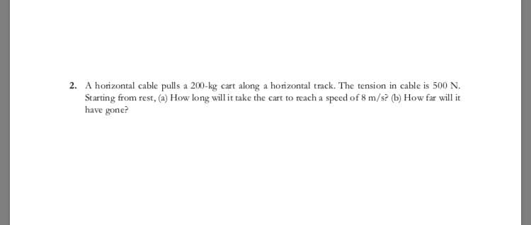 2. A horizontal cable pulls a 200-kg cart along a horizontal track. The tension in cable is 500 N.
Starting from rest, (a) How long will it take the cart to reach a speed of 8 m/s? (b) How far will it
have gone?
