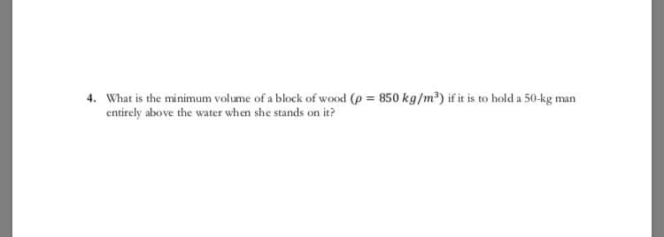 4. What is the minimum volume of a block of wood (p = 850 kg/m) if it is to hold a 50-kg man
entirely above the water when she stands on it?
