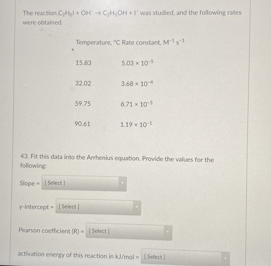 The reaction C2HSI + OH C2HSOH +I was studied, and the following rates
were obtained.
Temperature, °C Rate constant, M-1s-1
15.83
5.03 x 10-5
32.02
3.68 x 10-4
59.75
6.71 x 10-3
90.61
1.19 x 10-1
43. Fit this data into the Arrhenius equation. Provide the values for the
following:
Slope
[ Select ]
%3D
y-intercept = [ Select]
Pearson coefficient (R)
[ Select ]
activation energy of this reaction in kJ/mol =
[ Select ]
