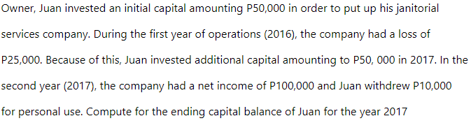 Owner, Juan invested an initial capital amounting P50,000 in order to put up his janitorial
services company. During the first year of operations (2016), the company had a loss of
P25,000. Because of this, Juan invested additional capital amounting to P50, 000 in 2017. In the
second year (2017), the company had a net income of P100,000 and Juan withdrew P10,000
for personal use. Compute for the ending capital balance of Juan for the year 2017
