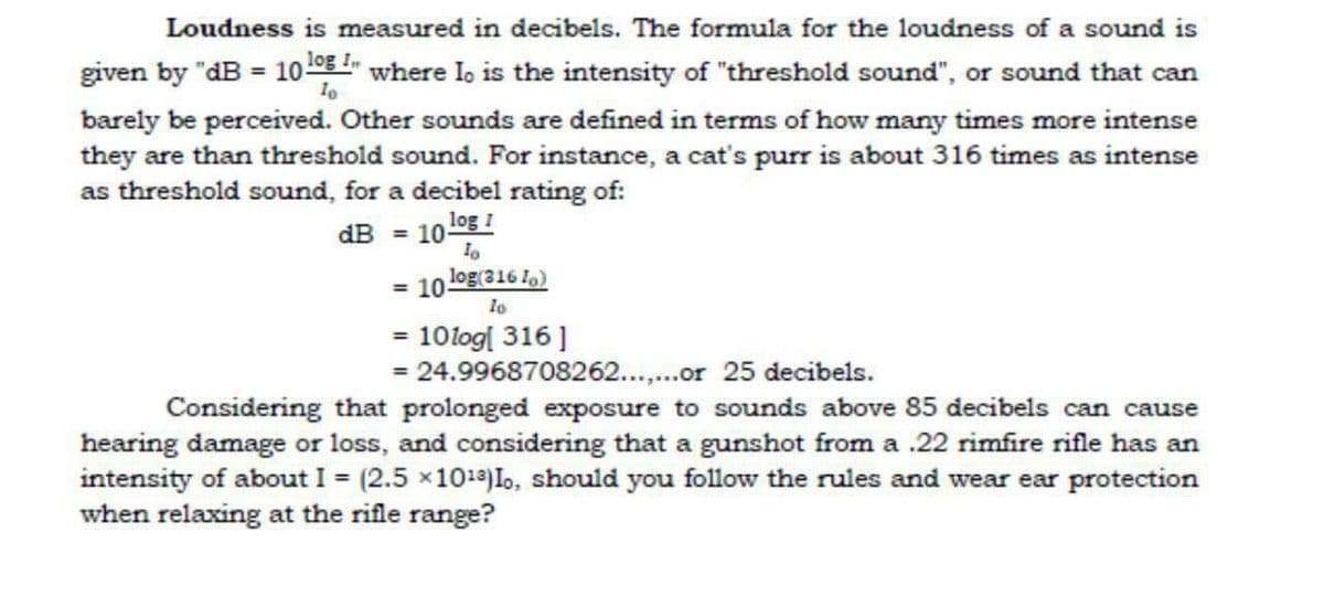 Loudness is measured in decibels. The formula for the loudness of a sound is
given by "dB = 10 0E where Io is the intensity of "threshold sound", or sound that can
barely be perceived. Other sounds are defined in terms of how many times more intense
they are than threshold sound. For instance, a cat's purr is about 316 times as intense
as threshold sound, for a decibel rating of:
dB = 101og !
= 10og(316 1)
lo
= 10log[ 316]
= 24.9968708262..or 25 decibels.
Considering that prolonged exposure to sounds above 85 decibels can cause
hearing damage or loss, and considering that a gunshot from a .22 rimfire rifle has an
intensity of about I = (2.5 x101a)Io, should you follow the rules and wear ear protection
when relaxing at the rifle range?
