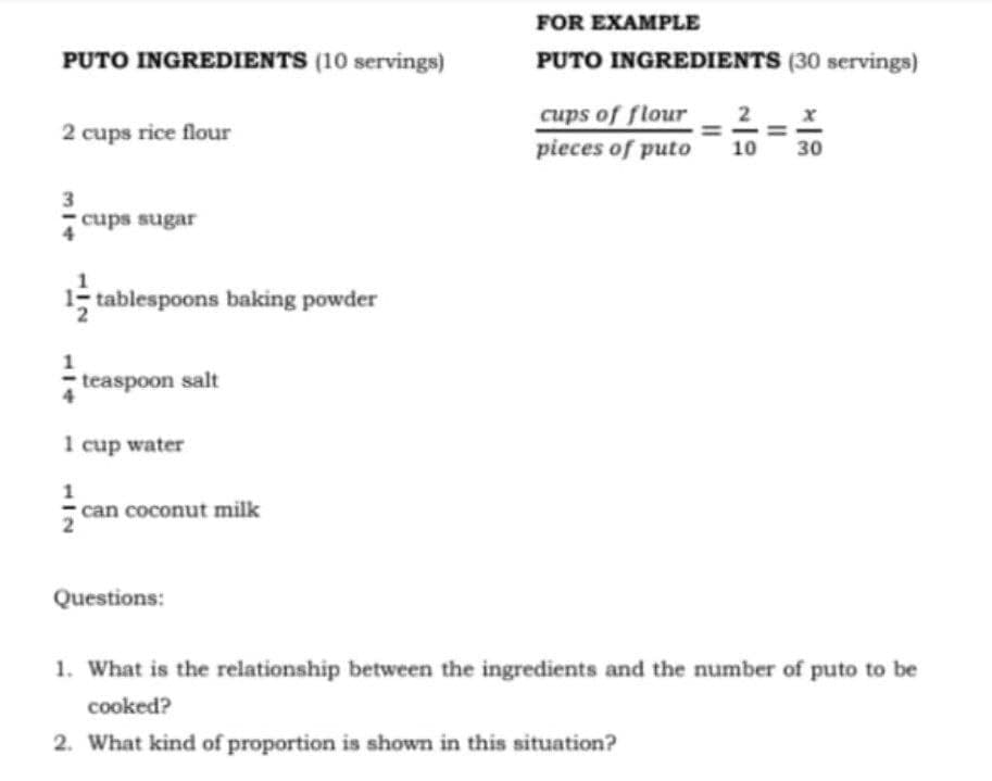 FOR EXAMPLE
PUTO INGREDIENTS (10 servings)
PUTO INGREDIENTS (30 servings)
cups of flour
2
2 cups rice flour
pieces of puto
10
30
cups sugar
; tablespoons baking powder
teaspoon salt
1 cup water
can coconut milk
Questions:
1. What is the relationship between the ingredients and the number of puto to be
cooked?
2. What kind of proportion is shown in this situation?
