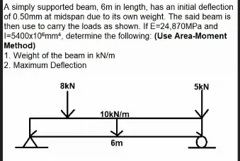 A simply supported beam, 6m in length, has an initial deflection
of 0.50mm at midspan due to its own weight. The said beam is
then use to carry the loads as shown. If E=24,870MPA and
1=5400x10€mm, determine the following: (Use Area-Moment
Method)
1. Weight of the beam in kN/m
2. Maximum Deflection
8kN
5KN
10KN/m
6m
