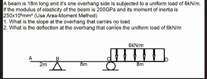 A beam is 18m long and it's one overhang side is subjected to a uniform load of 6kN/m.
If the modulus of clasticity of the beam is 200GPA and its moment of inertia is
250x10°mm (Use Area-Moment Method)
1. What is the slope at the overhang that carries no load
2. What is the deflection at the overhang that carries the uniform load of 6kN/m
6kN/m
2m
8m
8m
