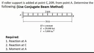 If roller support is added at point C, 20ft. from point A. Determine the
following: (Use Conjugate Beam Method)
2
- 30 ft-
El - constamt
E - 2900 ksi
I = 3,000 in
Required:
1. Reaction at A
2. Reaction at C
3. Moment at A
