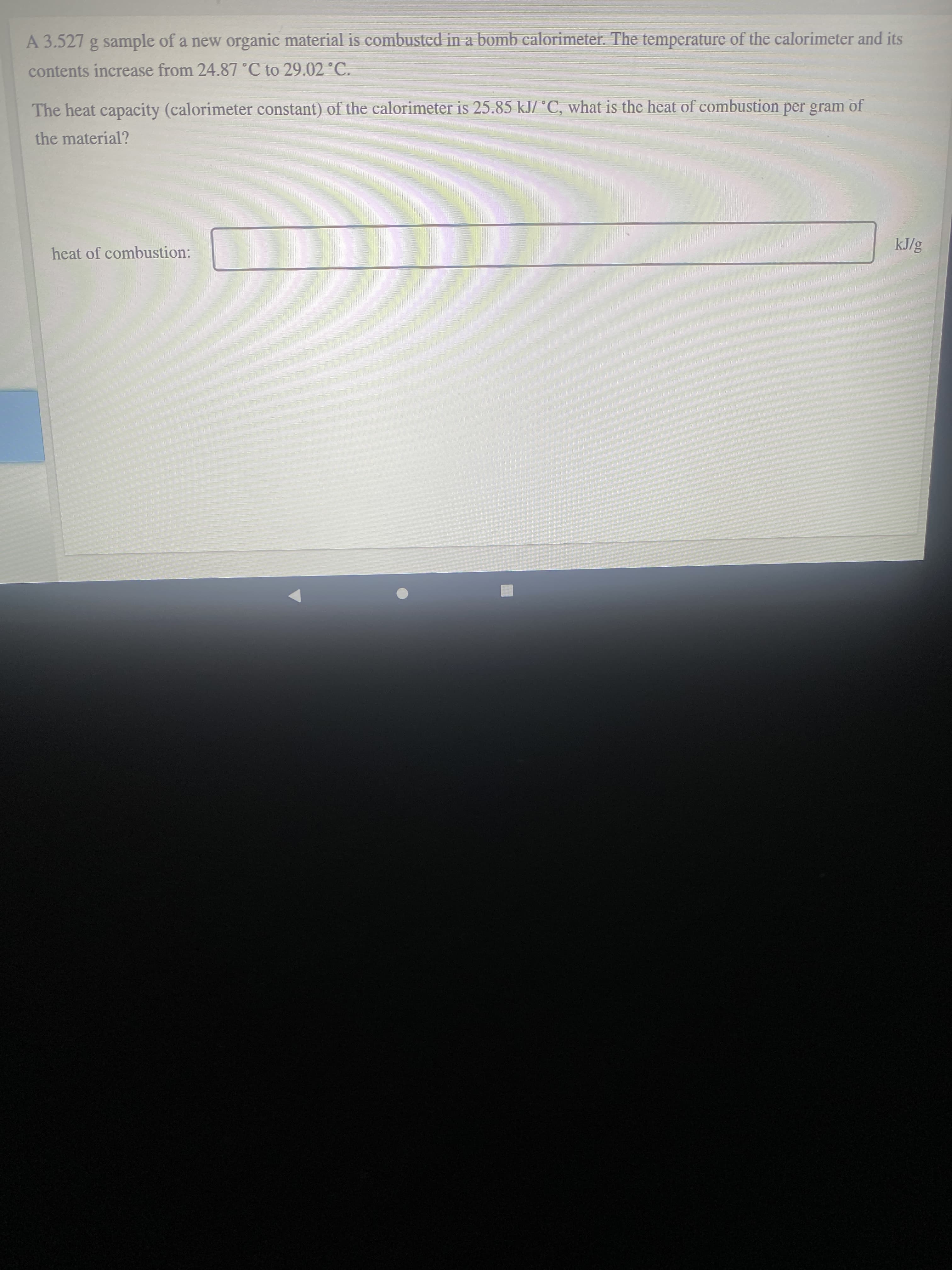 A 3.527 g sample of a new organic material is combusted in a bomb calorimeter. The temperature of the calorimeter and its
contents increase from 24.87°C to 29.02 °C.
The heat capacity (calorimeter constant) of the calorimeter is 25.85 kJ/ °C, what is the heat of combustion per gram of
the material?
heat of combustion:
