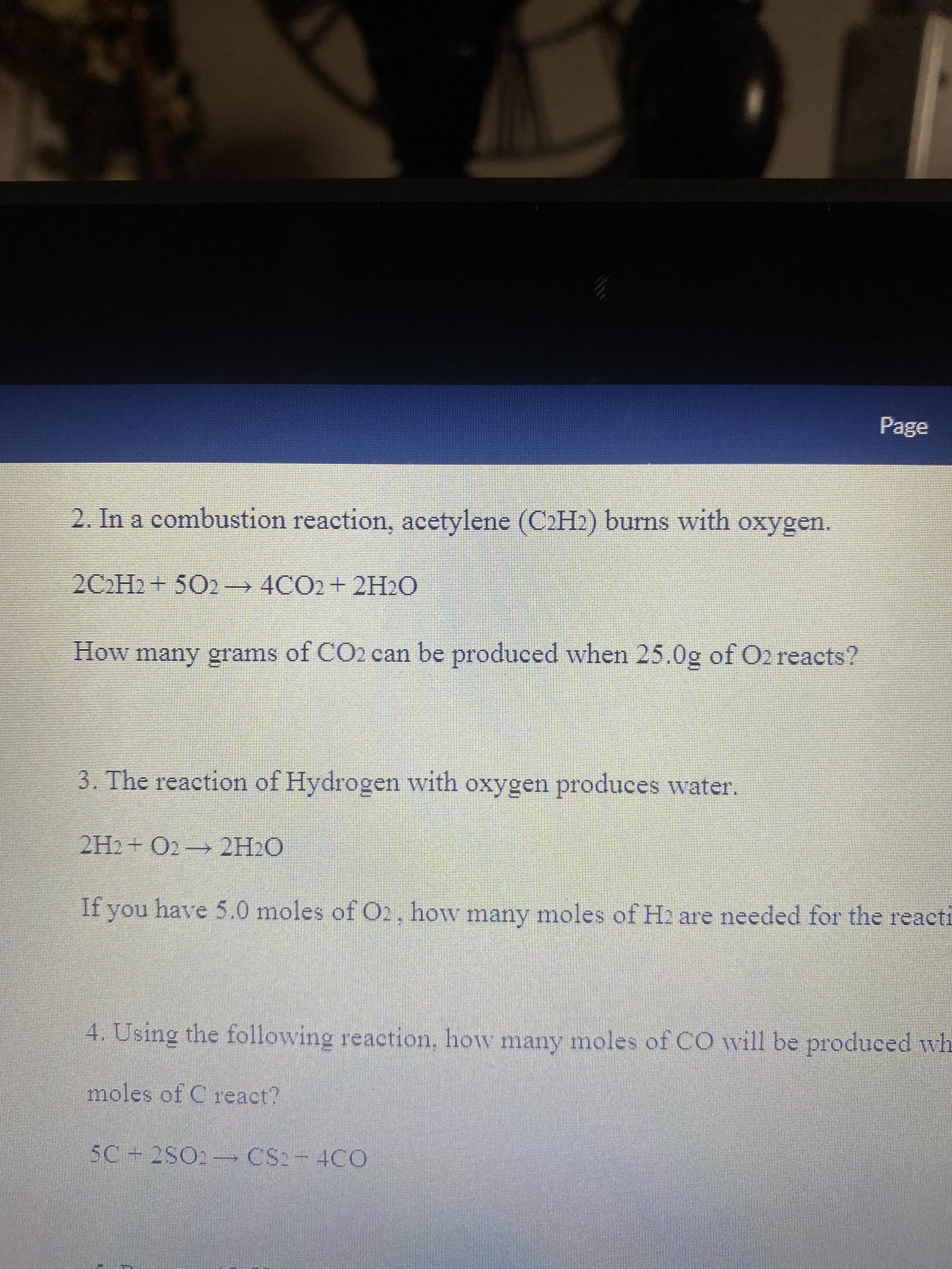 Page
2. In a combustion reaction, acetylene (C2H2) burns with oxygen.
2CH2+ 502 4CO2+ 2H2O
How many grams of CO2 can be produced when 25.0g of O2 reacts?
3. The reaction of Hydrogen with oxygen produces water,
2H2+ O2 2H2O
If you have 5.0 moles of O2. how many moles of H2 are needed for the reacti
4. Using the following reaction, how many moles of CO will be produced wh
moles of C react?
SC+2SO2-CS2-4CO
