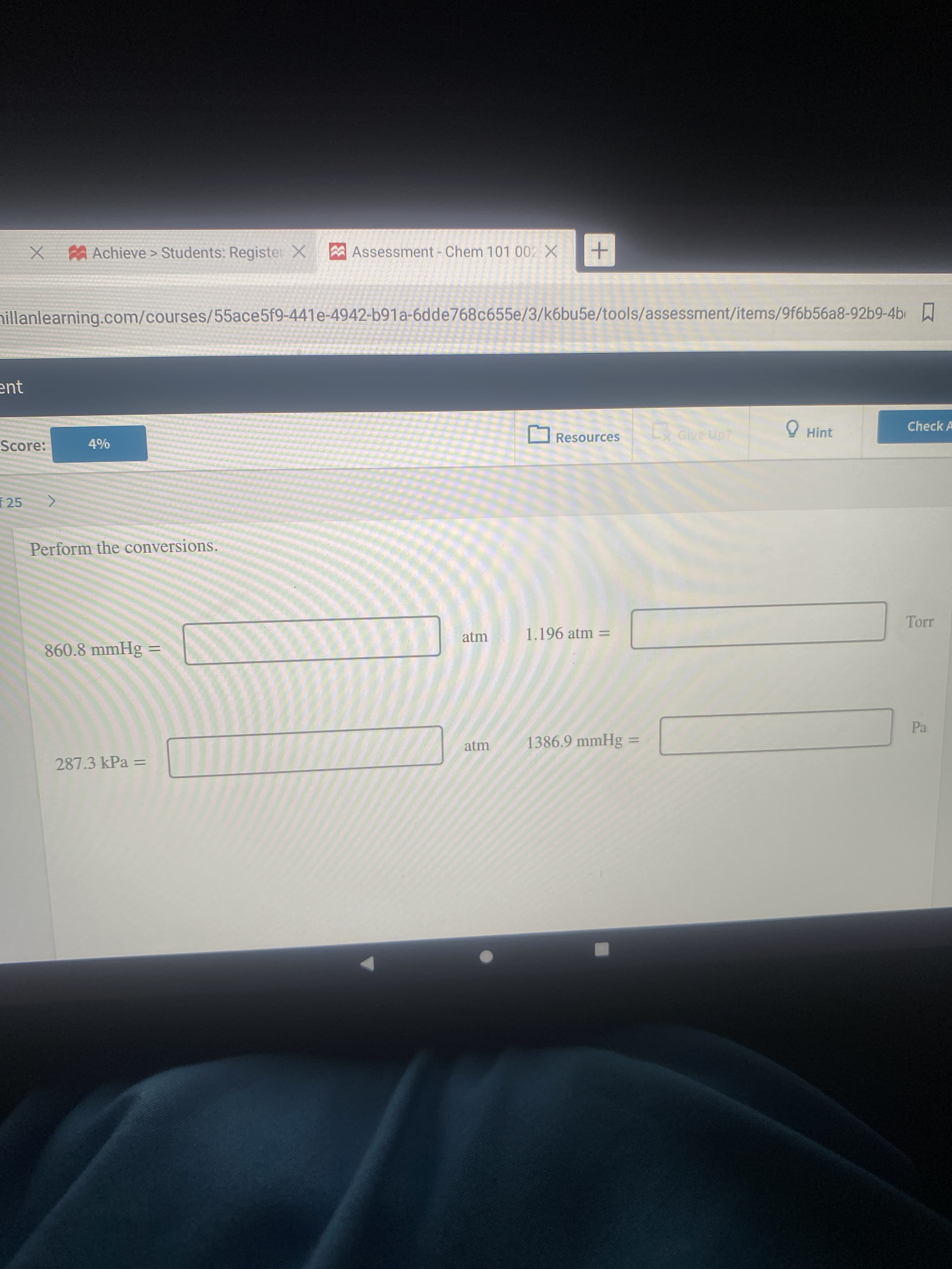 X Achieve > Students: Register X
Assessment - Chem 101 002X
nillanlearning.com/courses/55ace5f9-441e-4942-b91a-6dde768c655e/3/k6bu5e/tools/assessment/items/9f6b56a8-92b9-4b
ent
Check A
LGive Up?
O Hint
OResources
Score:
25
Perform the conversions.
atm
1.196 atm =
860.8 mmHg =
%3D
Pa
1386.9 mmHg :
atm
%3D
287.3 kPa =
%3D
