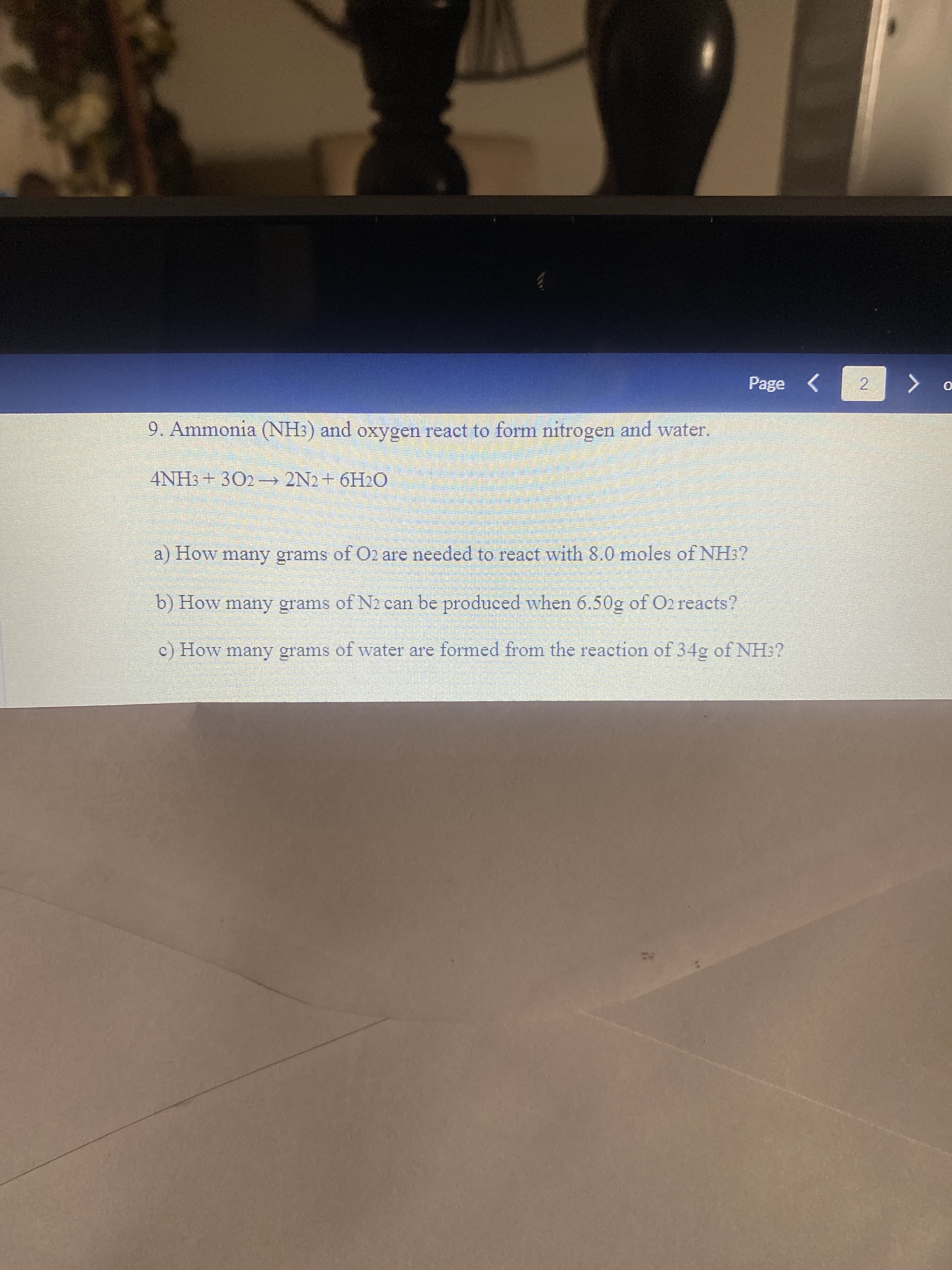 Page <
9. Ammonia (NH3) and oxygen react to form nitrogen and water.
4NH3+ 302 – 2N2+ 6H2O
a) How many grams of O2 are needed to react with 8.0 moles of NH3?
b) How many grams of N2 can be produced when 6.50g of O2 reacts?
c) How many grams of water are formed from the reaction of 34g of NH:?
