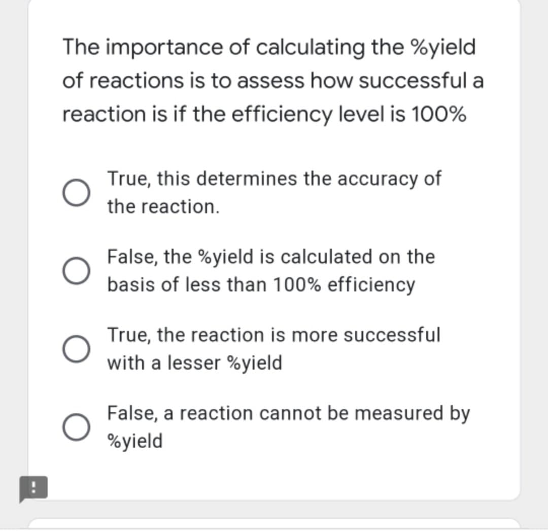 The importance of calculating the %yield
of reactions is to assess how successful a
reaction is if the efficiency level is 100%
True, this determines the accuracy of
the reaction.
False, the %yield is calculated on the
basis of less than 100% efficiency
True, the reaction is more successful
with a lesser %yield
False, a reaction cannot be measured by
%yield
