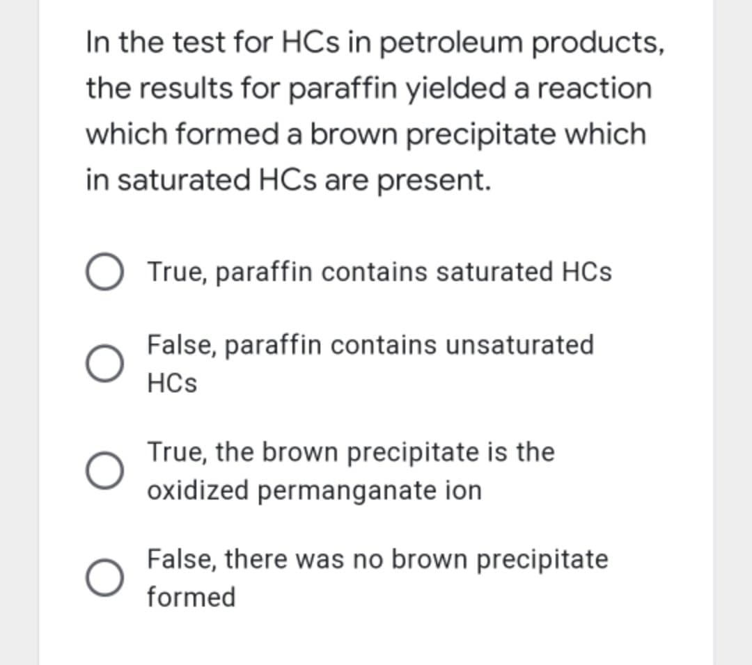 In the test for HCs in petroleum products,
the results for paraffin yielded a reaction
which formed a brown precipitate which
in saturated HCs are present.
True, paraffin contains saturated HCs
False, paraffin contains unsaturated
HCs
True, the brown precipitate is the
oxidized permanganate ion
False, there was no brown precipitate
formed
