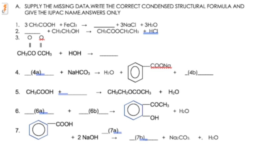 A. SUPPLY THE MISSING DATA.WRITE THE CORRECT CONDENSED STRUCTURAL FORMULA AND
GIVE THE IUPAC NAME.ANSWERS ONLY
1. 3 CH:COOH + FeCls
2.
3.
+ 3NACI + 3H:O
+ CH:CH:OH
CH:COOCH:CHs ±HCI
CH;CO CCH3
+ НоН
4. _(4a)
+ NaHCO,
- H2O
_(4b)_
5. CH3COOH ±
CH;CH2OCOCH3
+ H2O
-COCH3
6.
(6a)
_(6b)__-
+ H:O
COOH
7.
(7a)_
+ 2 NaOH
_(7b
+ Na:COs.
+. H2O
