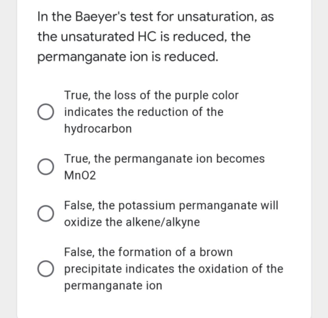 In the Baeyer's test for unsaturation, as
the unsaturated HC is reduced, the
permanganate ion is reduced.
True, the loss of the purple color
indicates the reduction of the
hydrocarbon
True, the permanganate ion becomes
Mn02
False, the potassium permanganate will
oxidize the alkene/alkyne
False, the formation of a brown
precipitate indicates the oxidation of the
permanganate ion
