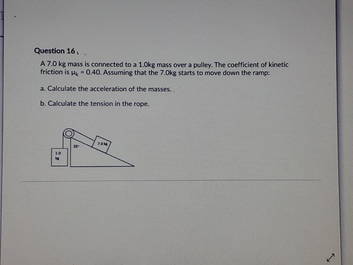 Question 16,
A 7.0 kg mass is connected to a 1.0kg mass over a pulley. The coefficient of kinetic
friction is u 0.40. Assuming that the 7.0kg starts to move down the ramp:
a. Calculate the acceleration of the masses..
b. Calculate the tension in the rope.
7.0 kg
35
1.0
