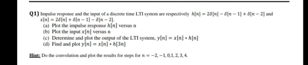 Q1) Impulse response and the input of a discrete time LTI system are respectively h[n] = 28[n] – 8[n – 1] + 8[n – 2] and
x[n] = 28[n] + 8[n – 1] – 8[n – 2].
(a) Plot the impulse response h[n] versus n
(b) Plot the input x[n] versus n
(c) Determine and plot the output of the LTI system, y[n] = x[n] • h[n]
(d) Find and plot y[n] = x[n] + h[3n]
Hint: Do the convolution and plot the results for steps for n = -2,–1, 0,1, 2, 3, 4.
