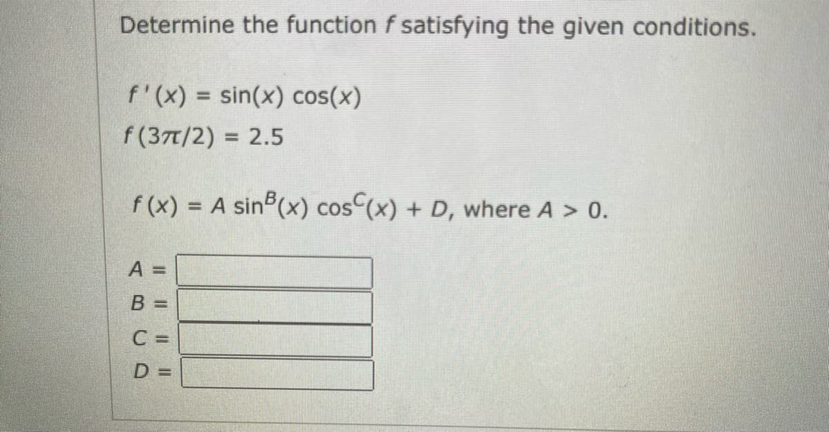 Determine the function f satisfying the given conditions.
f'(x) = sin(x) cos(x)
f(37t/2) = 2.5
%3D
f (x) =
A sin (x) cos (x) + D, where A > 0.
A =
B
%3D
C =
D =
