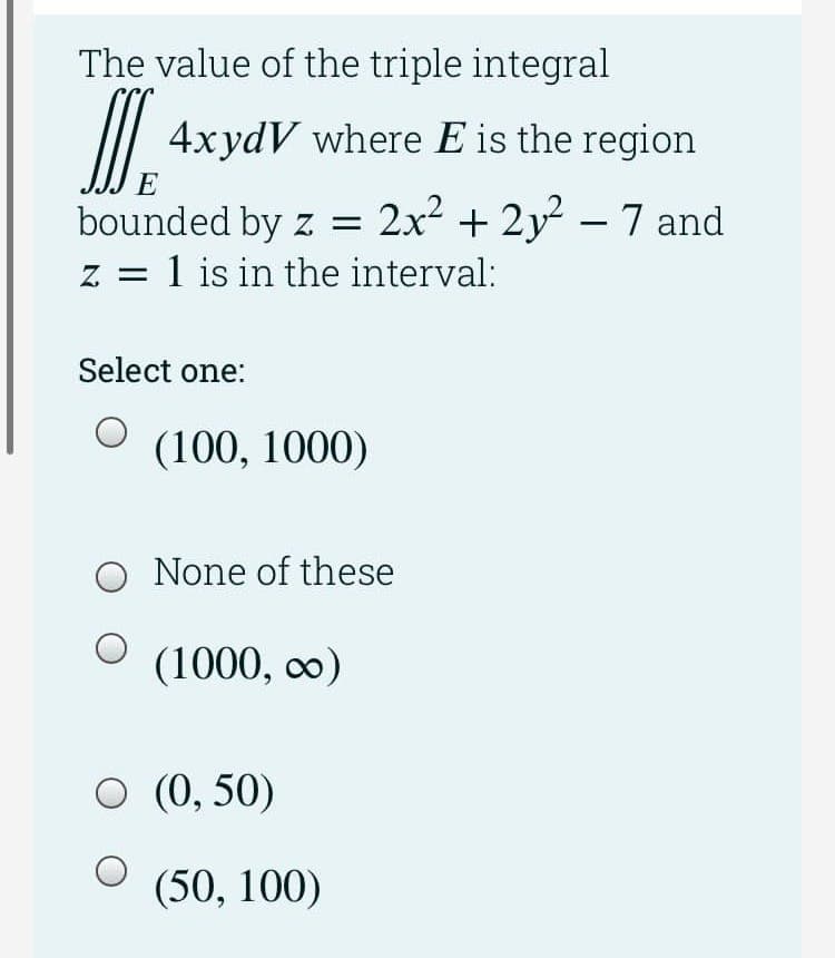 The value of the triple integral
/I
4xydV where E is the region
E
bounded by z = 2x2 + 2y – 7 and
z = 1 is in the interval:
|
Select one:
(100, 1000)
None of these
(1000, co)
O (0, 50)
(50, 100)
