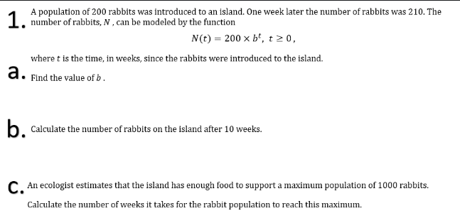 1 A population of 200 rabbits was introduced to an island. One week later the number of rabbits was 210. The
number of rabbits, N , can be modeled by the function
N(t) = 200 x b', t 2 0,
where t is the time, in weeks, since the rabbits were introduced to the island.
а.
Find the value of b .
b. Calculate the number of rabbits on the island after 10 weeks.
C An ecologist estimates that the island has enough food to support a maximum population of 1000 rabbits.
Calculate the number of weeks it takes for the rabbit population to reach this maximum.
