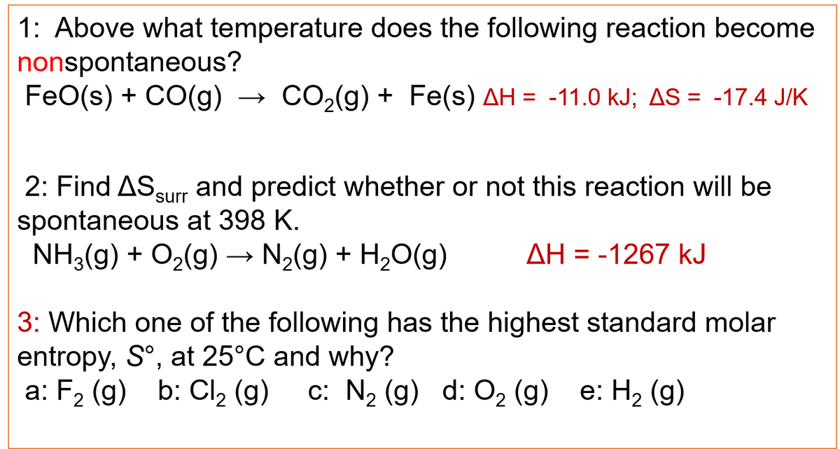 1: Above what temperature does the following reaction become
nonspontaneous?
FeO(s) + CO(g) → CO₂(g) + Fe(s) AH = -11.0 kJ; AS = -17.4 J/K
2: Find AS surr and predict whether or not this reaction will be
spontaneous at 398 K.
NH3(g) + O₂(g) → N₂(g) + H₂O(g) AH = -1267 kJ
3: Which one of the following has the highest standard molar
entropy, Sº, at 25°C and why?
a: F₂ (g) b: Cl₂ (g) c: N₂ (g) d: O₂ (g) e: H₂(g)