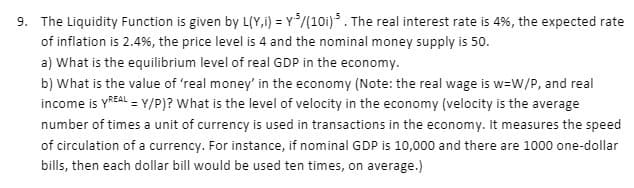 9. The Liquidity Function is given by L(Y,i) = Y*/(10i) . The real interest rate is 4%, the expected rate
of inflation is 2.4%, the price level is 4 and the nominal money supply is 50.
a) What is the equilibrium level of real GDP in the economy.
b) What is the value of 'real money' in the economy (Note: the real wage is w=W/P, and real
income is YREAL = Y/P)? What is the level of velocity in the economy (velocity is the average
number of times a unit of currency is used in transactions in the economy. It measures the speed
of circulation of a currency. For instance, if nominal GDP is 10,000 and there are 1000 one-dollar
bills, then each dollar bill would be used ten times, on average.)
