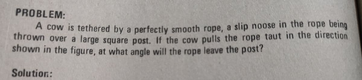 PROBLEM:
A cow is tethered by a perfectly smooth rope, a slip noose in the rope being
thrown over a large square post, If the cow pulls the rope taut in the direction
shown in the figure, at what angle will the rope leave the post?
Solution:
