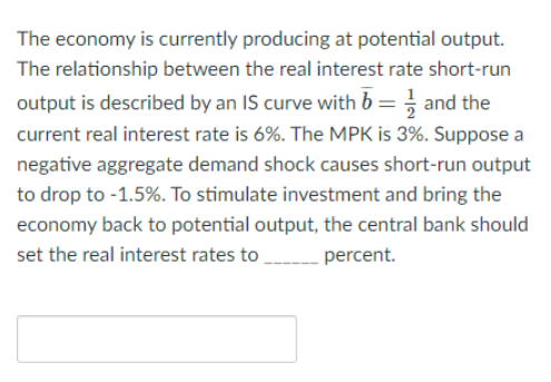 The economy is currently producing at potential output.
The relationship between the real interest rate short-run
output is described by an IS curve with b = and the
current real interest rate is 6%. The MPK is 3%. Suppose a
negative aggregate demand shock causes short-run output
to drop to -1.5%. To stimulate investment and bring the
economy back to potential output, the central bank should
set the real interest rates to percent.
