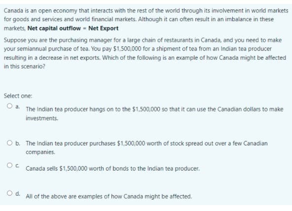 Canada is an open economy that interacts with the rest of the world through its involvement in world markets
for goods and services and world financial markets. Although it can often result in an imbalance in these
markets, Net capital outflow = Net Export
Suppose you are the purchasing manager for a large chain of restaurants in Canada, and you need to make
your semiannual purchase of tea. You pay $1,500,000 for a shipment of tea from an Indian tea producer
resulting in a decrease in net exports. Which of the following is an example of how Canada might be affected
in this scenario?
Select one:
O a. The Indian tea producer hangs on to the $1,500,000 so that it can use the Canadian dollars to make
investments.
O b. The Indian tea producer purchases $1,500,000 worth of stock spread out over a few Canadian
companies.
Canada sells $1,500,000 worth of bonds to the Indian tea producer.
O d. All of the above are examples of how Canada might be affected.
