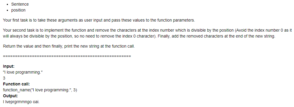 Sentence
• position
Your first task is to take these arguments as user input and pass these values to the function parameters.
Your second task is to implement the function and remove the characters at the index number which is divisible by the position (Avoid the index number 0 as it
will always be divisible by the position, so no need to remove the index 0 character). Finally, add the removed characters at the end of the new string.
Return the value and then finally, print the new string at the function call.
======
Input:
"I love programming."
3
Function call:
function_name("l love programming.", 3)
Output:
I lveprgrmmngo oai.
