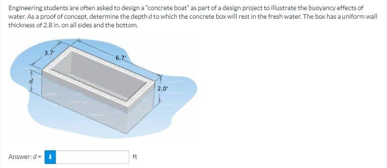 Engineering students are often asked to design a "concrete boat" as part of a design project to illustrate the buoyancy effects of
water. As a proof of concept, determine the depth d to which the concrete box will rest in the fresh water. The box has a uniform wall
thickness of 2.8 in. on all sides and the bottom.
Answer: d=
3.7¹
i
6.7'
ft
2.0'
