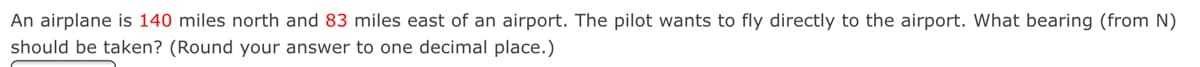 An airplane is 140 miles north and 83 miles east of an airport. The pilot wants to fly directly to the airport. What bearing (from N)
should be taken? (Round your answer to one decimal place.)
