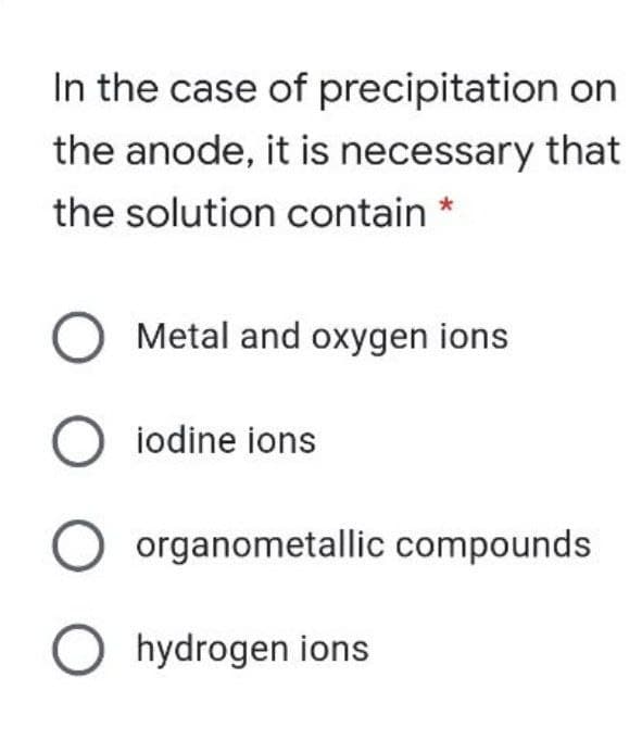 In the case of precipitation on
the anode, it is necessary that
the solution contain *
Metal and oxygen ions
O iodine ions
organometallic compounds
O hydrogen ions

