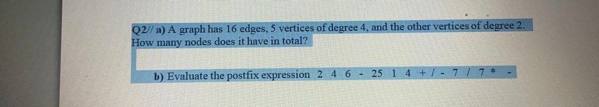 Q2// a) A graph has 16 edges, 5 vertices of degree 4, and the other vertices of degree 2.
How many nodes does it have in total?
b) Evaluate the postfix expression 2 4 6
25 1 4 +/ - 7 / 7 *
