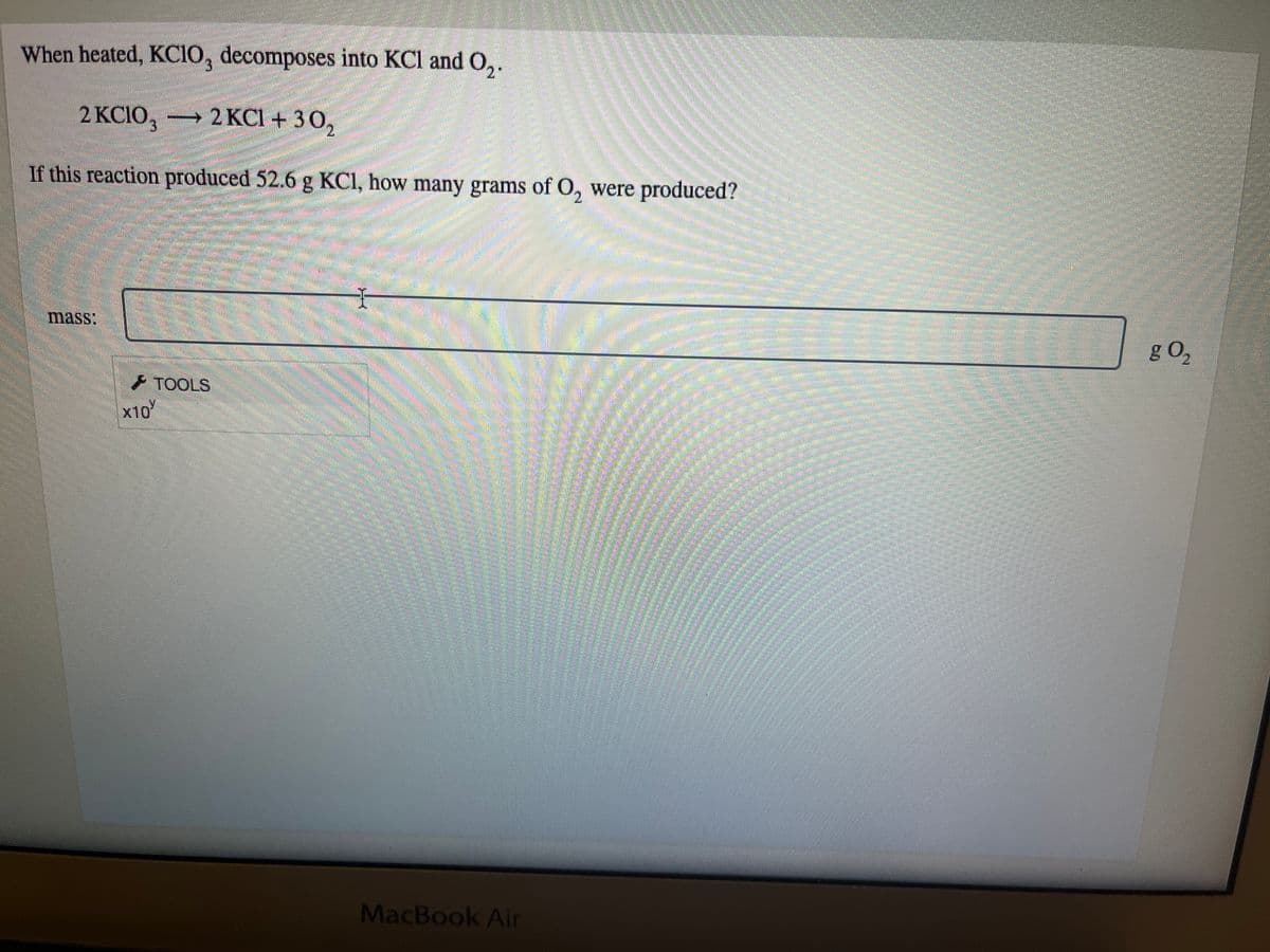 When heated, KCIO, decomposes into KCl and O₂.
2 KCIO, 2 KCl +30₂
+
If this reaction produced 52.6 g KC1, how many grams of O, were produced?
mass:
X10
TOOLS
Mmmmm!
MacBook Air
Commun
OBR
g 0₂