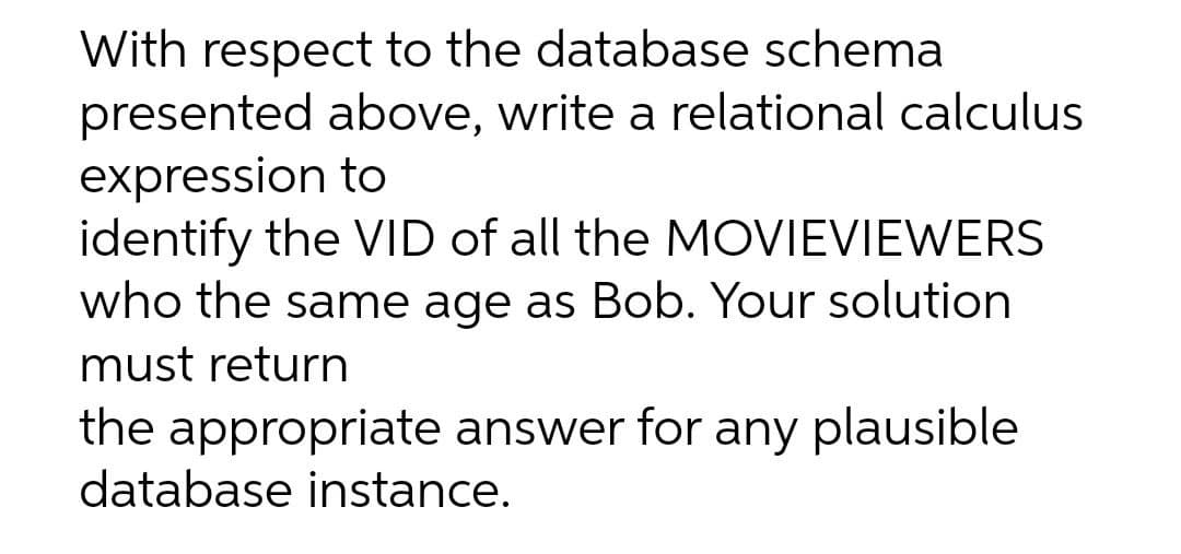 With respect to the database schema
presented above, write a relational calculus
expression to
identify the VID of all the MOVIEVIEWERS
who the same age as Bob. Your solution
must return
the appropriate answer for any plausible
database instance.
