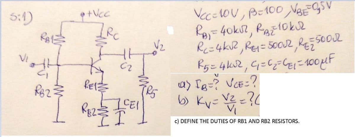 5:1)
VecEOU, B-100 VBEGSV
Vz
Rc=4kU2, Re= 5oO2, RE;50002
VI
Rez
a) Ig=? VCE=?
ICEI
6) Ky- VZ =?(
VZ z?L
c) DEFI
THE DUTIES OF RB1 AND RB2 RESISTORS.
