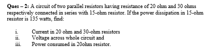 Ques – 2: A circuit of two parallel resistors having resistance of 20 ohm and 30 ohms
respectively connected in series with 15-ohm resistor. If the power dissipation in 15-ohm
resistor is 135 watts, find:
i.
Current in 20 ohm and 30-ohm resistors
Voltage across whole circuit and
Power consumed in 20ohm resistor.
