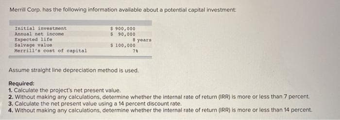 Merrill Corp. has the following information available about a potential capital investment
Initial investment
Annual net income
Expected life
Salvage value
Merril's cost of capital
$ 900,000
$ 90,000
8 years
$ 100,000
78
Assume straight line depreciation method is used.
Required:
1. Calculate the project's net present value.
2. Without making any calculations, determine whether the internal rate of return (IRR) is more or less than 7 percent.
3. Calculate the net present value using a 14 percent discount rate.
4. Without making any calculations, determine whether the internal rate of return (IRR) is more or less than 14 percent.
