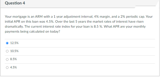 Question 4
Your mortgage is an ARM with a 1 year adjustment interval, 4% margin, and a 2% periodic cap. Your
initial APR on this loan was 4.5%. Over the last 5 years the market rates of interest have risen
dramatically. The current interest rate index for your loan is 8.5 %. What APR are your monthly
payments being calculated on today?
12.5%
10.5%
8.5%
4.5%
